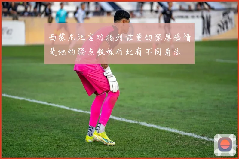 西蒙尼坦言对格列兹曼的深厚感情是他的弱点教练对此有不同看法
