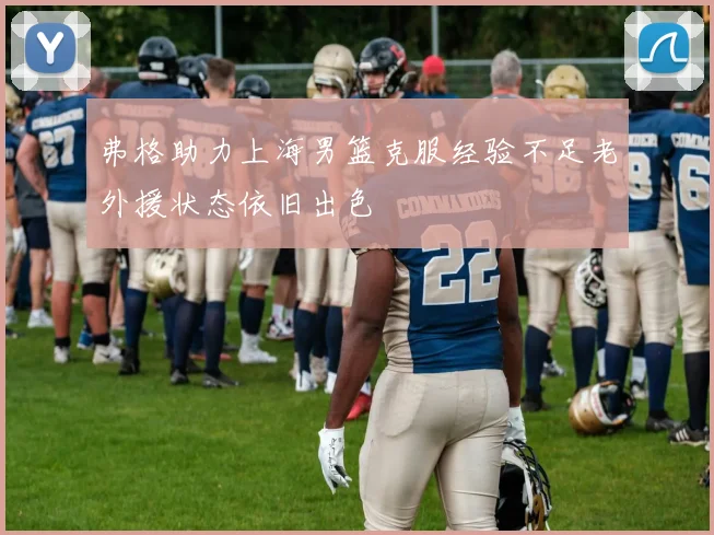 弗格助力上海男篮克服经验不足老外援状态依旧出色