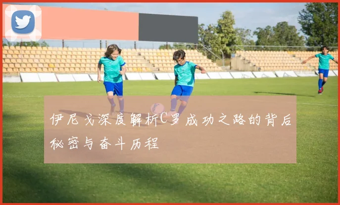 伊尼戈深度解析C罗成功之路的背后秘密与奋斗历程