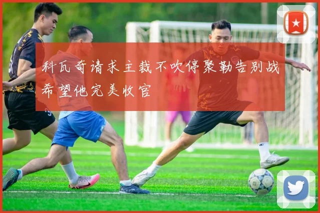 科瓦奇请求主裁不吹停聚勒告别战希望他完美收官
