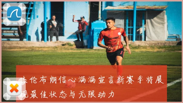 杰伦布朗信心满满宣言新赛季将展现最佳状态与无限动力