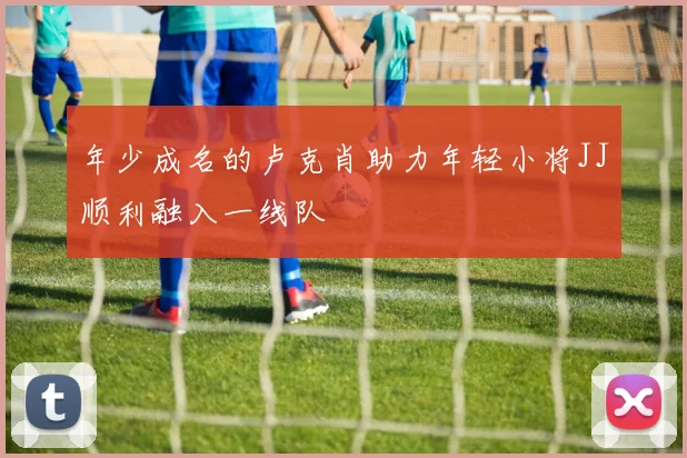 年少成名的卢克肖助力年轻小将JJ顺利融入一线队