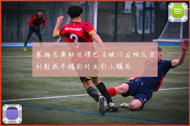 塞梅尼奥助攻穆巴马破门后帕瓦尔补射扳平精彩对决引人瞩目