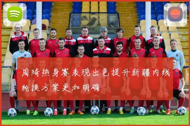 周琦热身赛表现出色提升新疆内线轮换方案更加明确