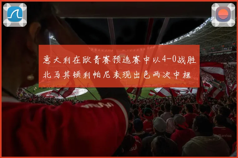 意大利在欧青赛预选赛中以4-0战胜北马其顿利帕尼表现出色两次中框并打入一球