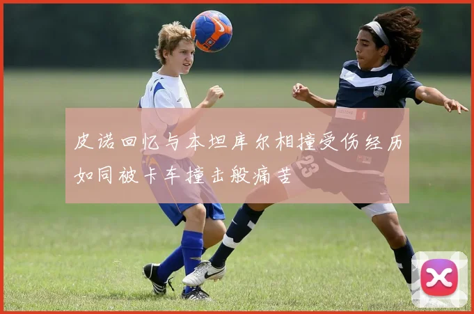 皮诺回忆与本坦库尔相撞受伤经历如同被卡车撞击般痛苦