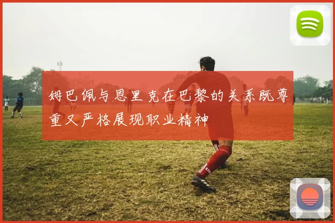 姆巴佩与恩里克在巴黎的关系既尊重又严格展现职业精神