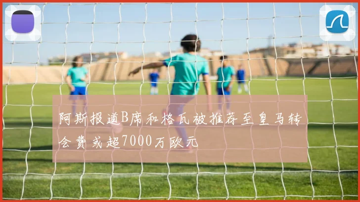 阿斯报道B席和格瓦被推荐至皇马转会费或超7000万欧元