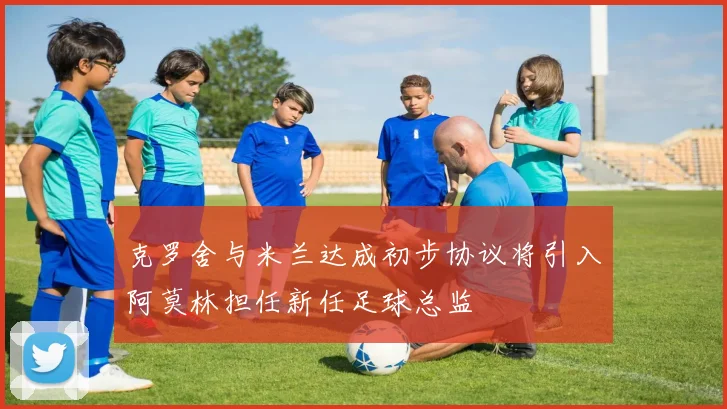 克罗舍与米兰达成初步协议将引入阿莫林担任新任足球总监