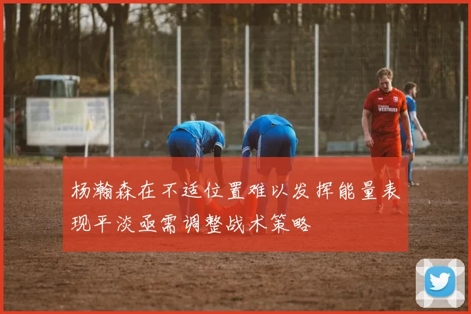 杨瀚森在不适位置难以发挥能量表现平淡亟需调整战术策略