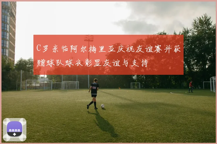 C罗亲临阿尔梅里亚庆祝友谊赛并获赠球队球衣彰显友谊与支持