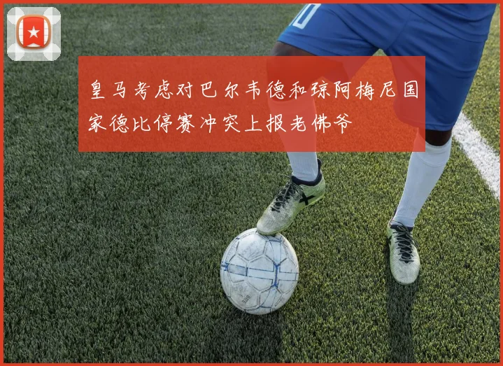 皇马考虑对巴尔韦德和琼阿梅尼国家德比停赛冲突上报老佛爷