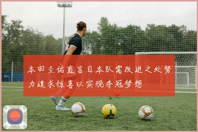 本田圭佑直言日本队需改进之处努力追求惊喜以实现夺冠梦想