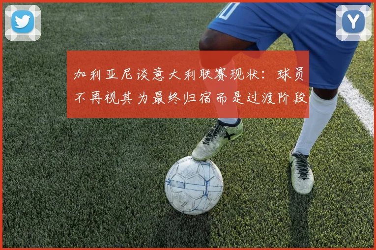 加利亚尼谈意大利联赛现状：球员不再视其为最终归宿而是过渡阶段