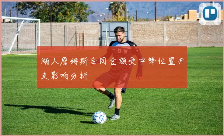 湖人詹姆斯合同金额受中锋位置开支影响分析