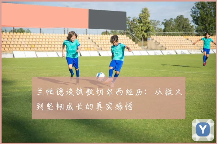 兰帕德谈执教切尔西经历：从救火到坚韧成长的真实感悟